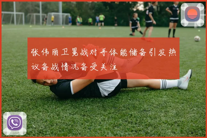 张伟丽卫冕战对手体能储备引发热议备战情况备受关注