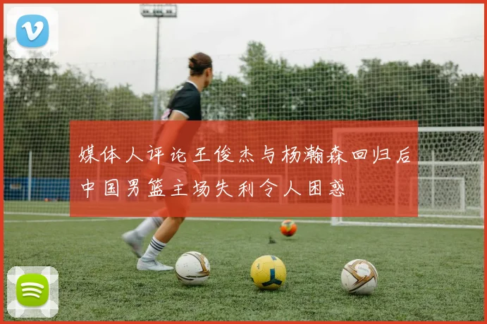媒体人评论王俊杰与杨瀚森回归后中国男篮主场失利令人困惑