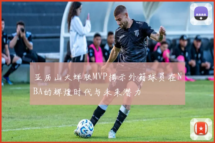 亚历山大蝉联MVP揭示外籍球员在NBA的辉煌时代与未来潜力