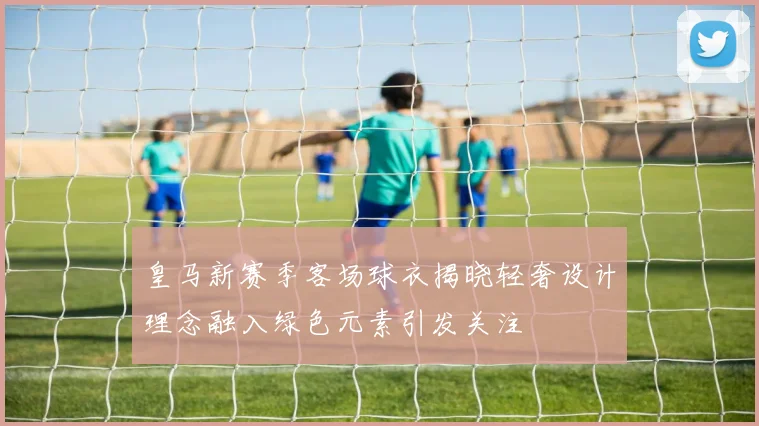 皇马新赛季客场球衣揭晓轻奢设计理念融入绿色元素引发关注