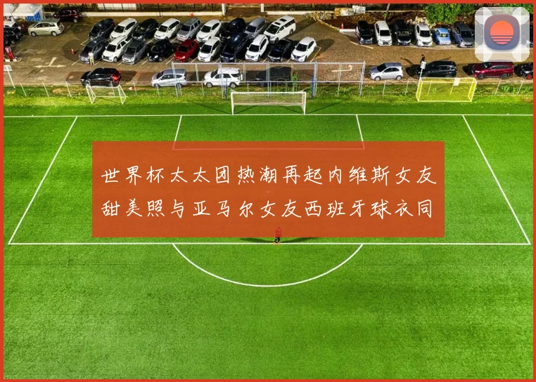 世界杯太太团热潮再起内维斯女友甜美照与亚马尔女友西班牙球衣同框秀