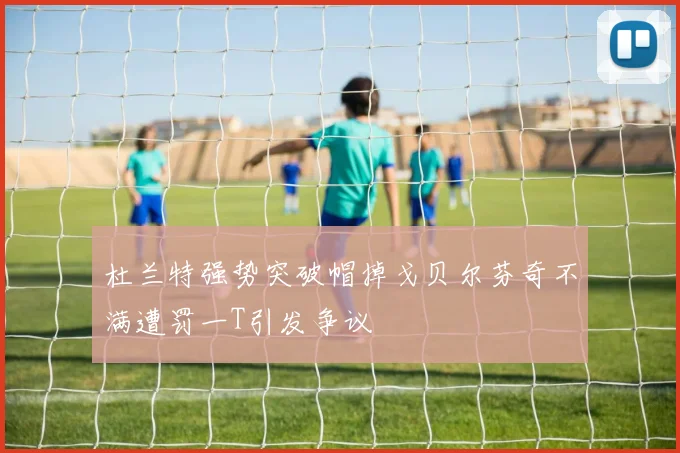 杜兰特强势突破帽掉戈贝尔芬奇不满遭罚一T引发争议