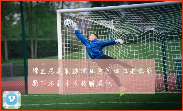 穆里尼奥制造混乱意图回归老佛爷麾下本菲卡或将解雇他