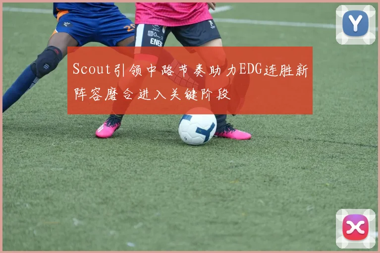 Scout引领中路节奏助力EDG连胜新阵容磨合进入关键阶段