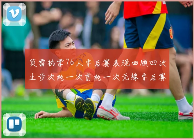 莫雷执掌76人季后赛表现回顾四次止步次轮一次首轮一次无缘季后赛
