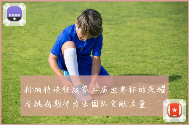 科纳特谈征战第二届世界杯的荣耀与挑战期待为法国队贡献力量
