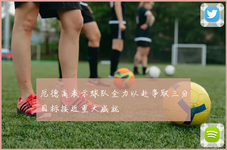 厄德高表示球队全力以赴争取三分目标接近重大成就