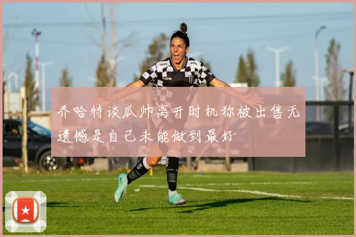 乔哈特谈瓜帅离开时机称被出售无遗憾是自己未能做到最好