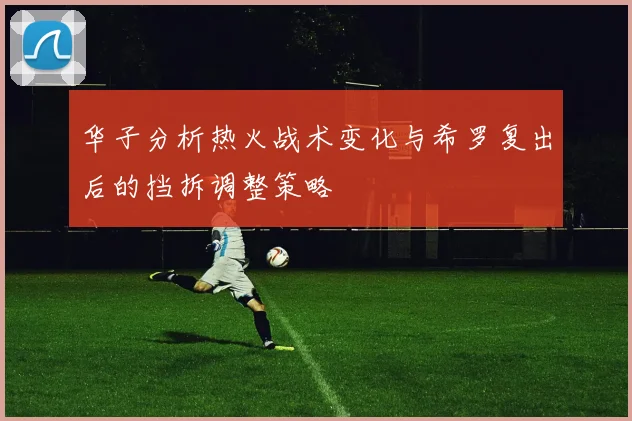 华子分析热火战术变化与希罗复出后的挡拆调整策略