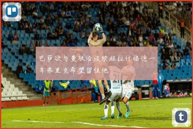 巴萨欲与曼联洽谈续租拉什福德一年弗里克希望留住他