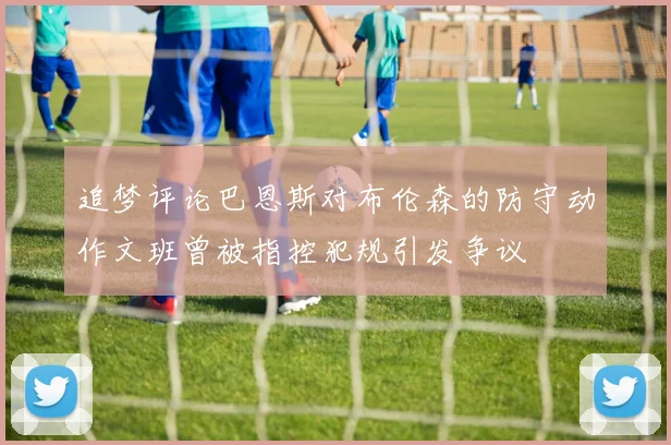 追梦评论巴恩斯对布伦森的防守动作文班曾被指控犯规引发争议
