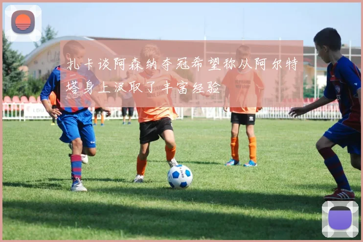 扎卡谈阿森纳夺冠希望称从阿尔特塔身上汲取了丰富经验
