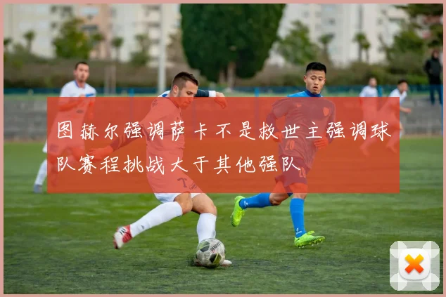 图赫尔强调萨卡不是救世主强调球队赛程挑战大于其他强队
