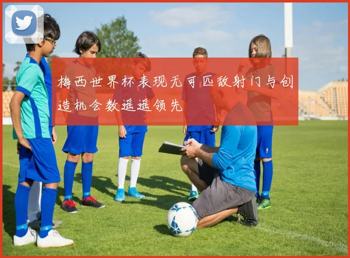 梅西世界杯表现无可匹敌射门与创造机会数遥遥领先