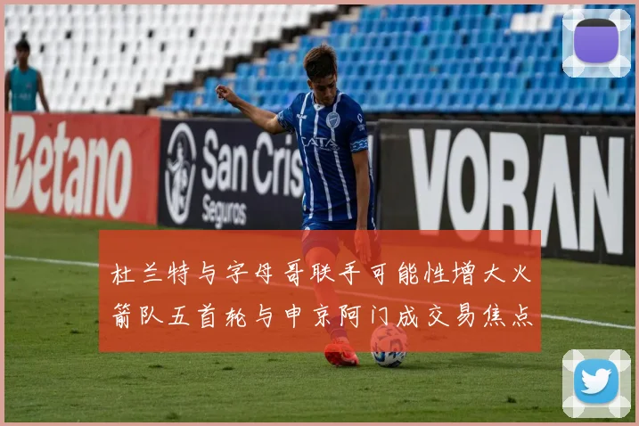 杜兰特与字母哥联手可能性增大火箭队五首轮与申京阿门成交易焦点