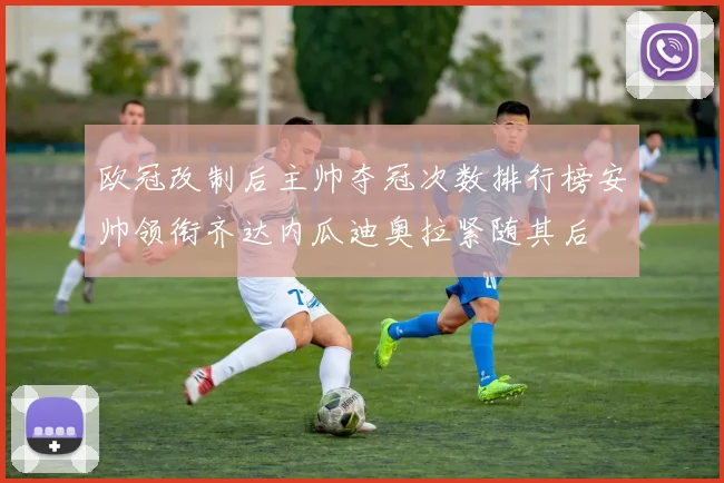 欧冠改制后主帅夺冠次数排行榜安帅领衔齐达内瓜迪奥拉紧随其后