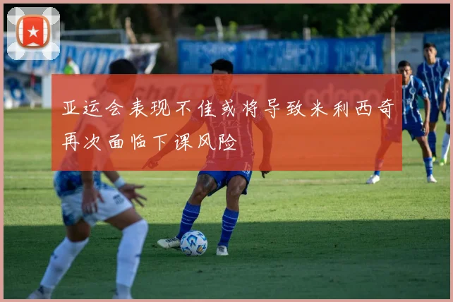 亚运会表现不佳或将导致米利西奇再次面临下课风险