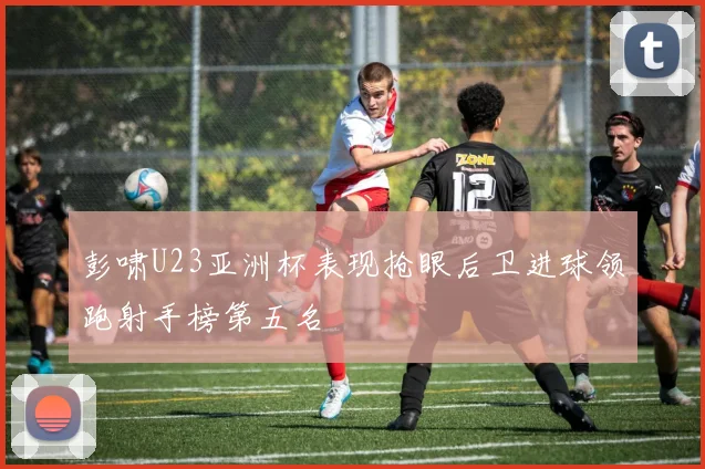 彭啸U23亚洲杯表现抢眼后卫进球领跑射手榜第五名