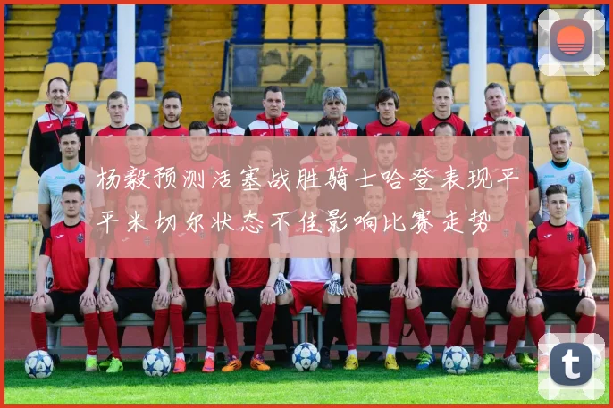 杨毅预测活塞战胜骑士哈登表现平平米切尔状态不佳影响比赛走势