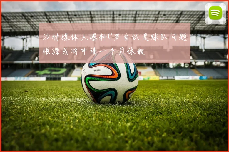 沙特媒体人爆料C罗自认是球队问题根源或将申请一个月休假