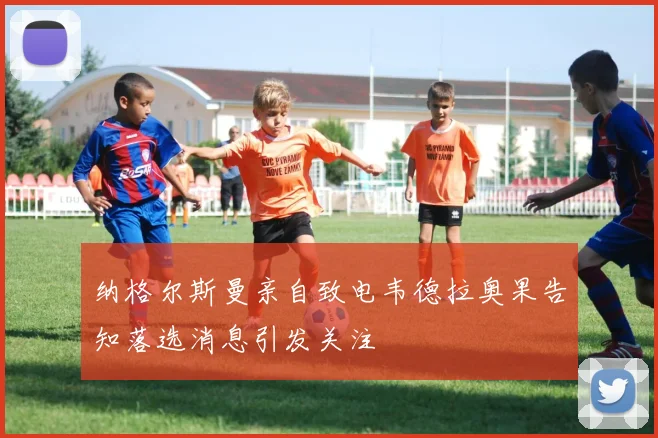 纳格尔斯曼亲自致电韦德拉奥果告知落选消息引发关注