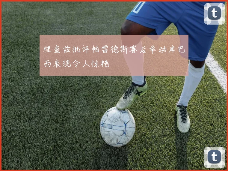 理查兹批评帕雷德斯赛后举动库巴西表现令人惊艳