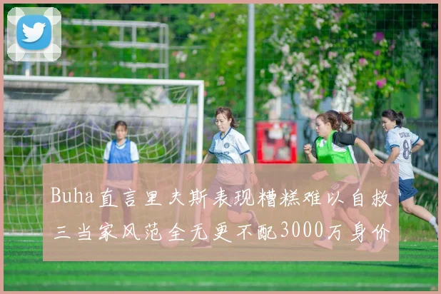 Buha直言里夫斯表现糟糕难以自救三当家风范全无更不配3000万身价