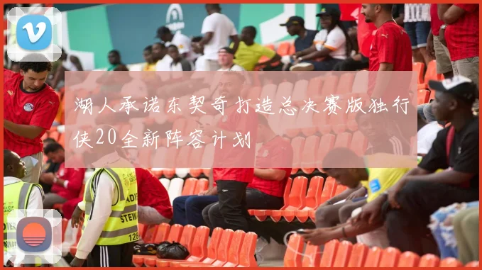 湖人承诺东契奇打造总决赛版独行侠20全新阵容计划