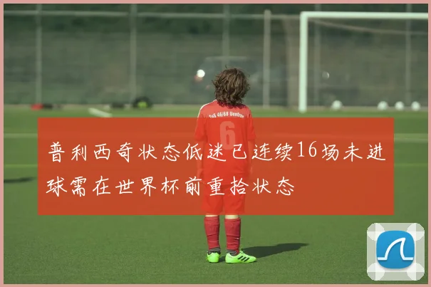 普利西奇状态低迷已连续16场未进球需在世界杯前重拾状态