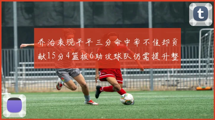 乔治表现平平三分命中率不佳却贡献15分4篮板6助攻球队仍需提升整体状态