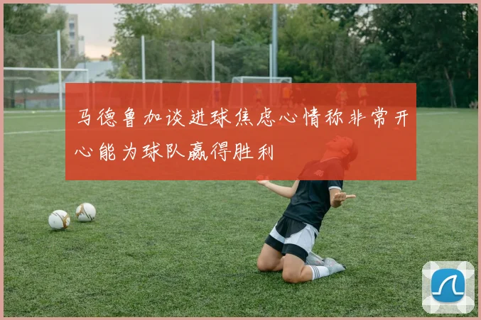 马德鲁加谈进球焦虑心情称非常开心能为球队赢得胜利